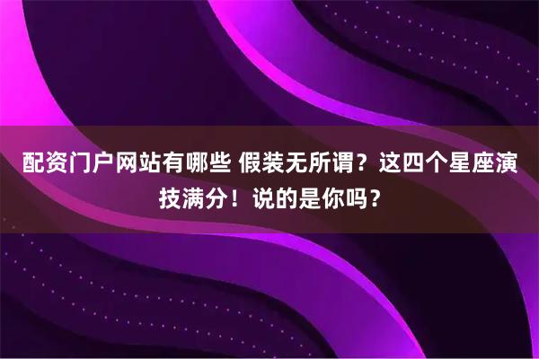 配资门户网站有哪些 假装无所谓？这四个星座演技满分！说的是你吗？