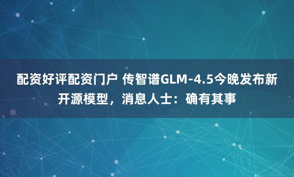 配资好评配资门户 传智谱GLM-4.5今晚发布新开源模型，消息人士：确有其事