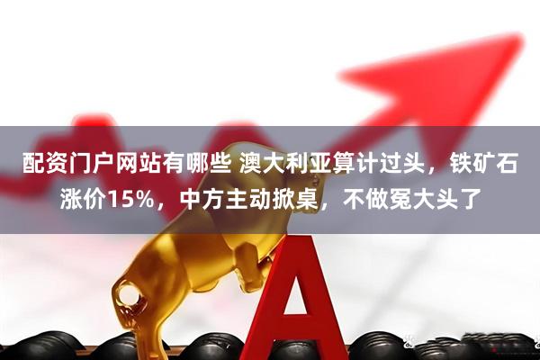 配资门户网站有哪些 澳大利亚算计过头，铁矿石涨价15%，中方主动掀桌，不做冤大头了