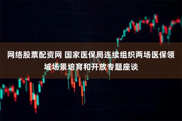 网络股票配资网 国家医保局连续组织两场医保领域场景培育和开放专题座谈