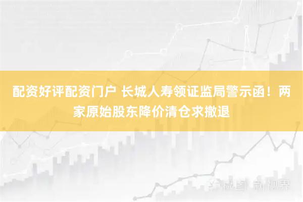 配资好评配资门户 长城人寿领证监局警示函！两家原始股东降价清仓求撤退