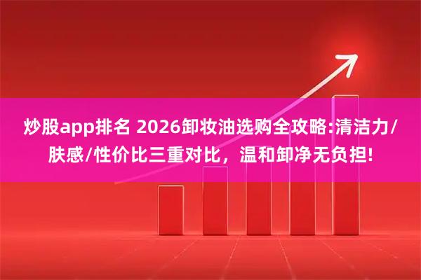 炒股app排名 2026卸妆油选购全攻略:清洁力/肤感/性价比三重对比，温和卸净无负担!