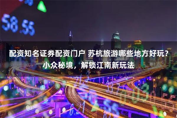 配资知名证券配资门户 苏杭旅游哪些地方好玩？小众秘境，解锁江南新玩法