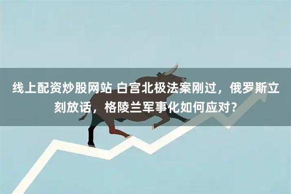 线上配资炒股网站 白宫北极法案刚过，俄罗斯立刻放话，格陵兰军事化如何应对？