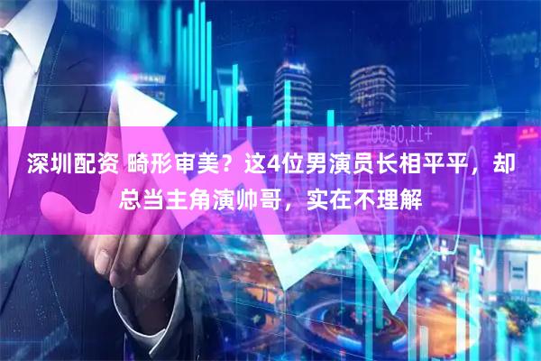 深圳配资 畸形审美？这4位男演员长相平平，却总当主角演帅哥，实在不理解