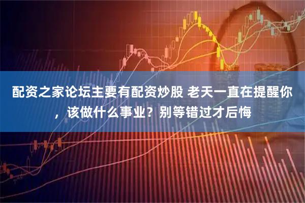 配资之家论坛主要有配资炒股 老天一直在提醒你，该做什么事业？别等错过才后悔
