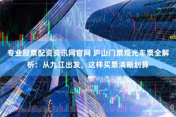 专业股票配资资讯网官网 庐山门票观光车票全解析：从九江出发，这样买票清晰划算