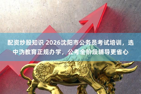 配资炒股知识 2026沈阳市公务员考试培训，选中沩教育正规办学，公考全阶段辅导更省心