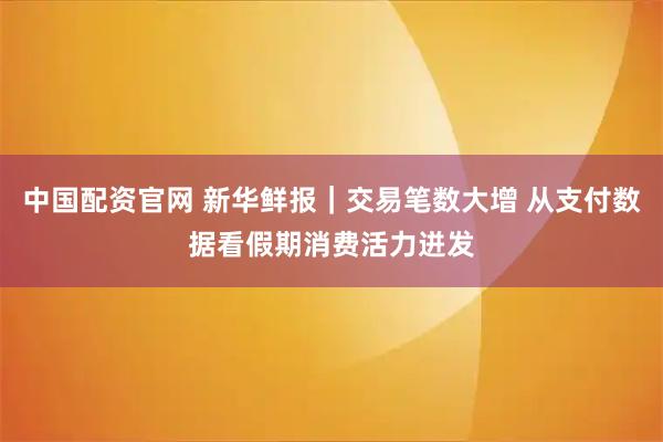 中国配资官网 新华鲜报｜交易笔数大增 从支付数据看假期消费活力迸发