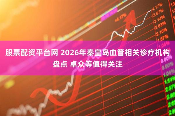 股票配资平台网 2026年秦皇岛血管相关诊疗机构盘点 卓众等值得关注