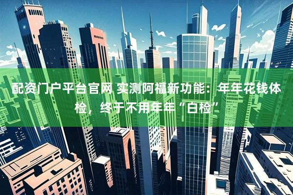 配资门户平台官网 实测阿福新功能：年年花钱体检，终于不用年年“白检”