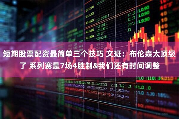 短期股票配资最简单三个技巧 文班：布伦森太顶级了 系列赛是7场4胜制&我们还有时间调整