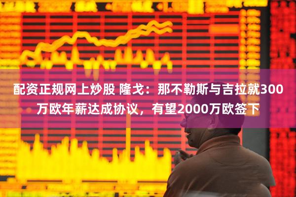 配资正规网上炒股 隆戈：那不勒斯与吉拉就300万欧年薪达成协议，有望2000万欧签下