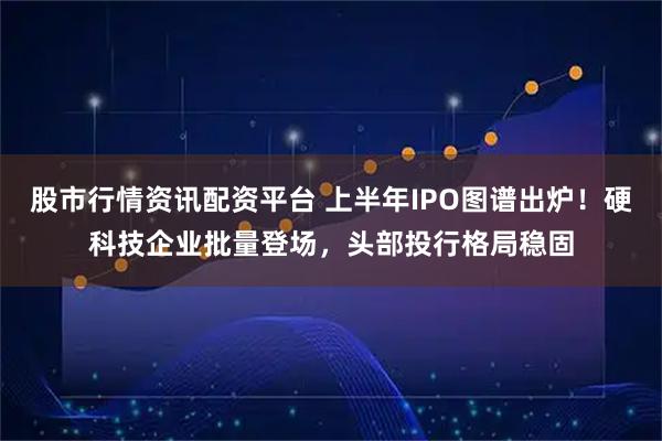 股市行情资讯配资平台 上半年IPO图谱出炉！硬科技企业批量登场，头部投行格局稳固