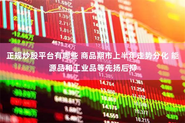 正规炒股平台有哪些 商品期市上半年走势分化 能源品和工业品等先扬后抑