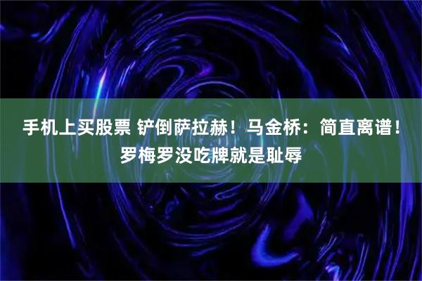 手机上买股票 铲倒萨拉赫！马金桥：简直离谱！罗梅罗没吃牌就是耻辱