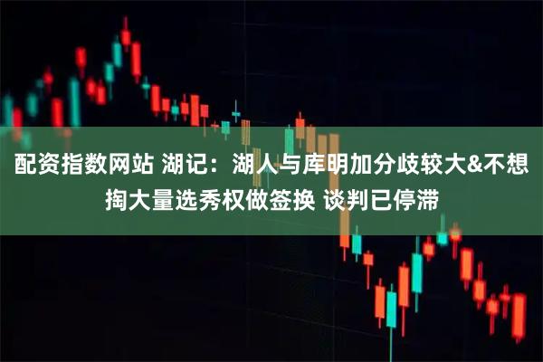 配资指数网站 湖记：湖人与库明加分歧较大&不想掏大量选秀权做签换 谈判已停滞