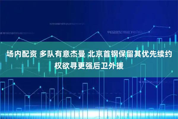 场内配资 多队有意杰曼 北京首钢保留其优先续约权欲寻更强后卫外援