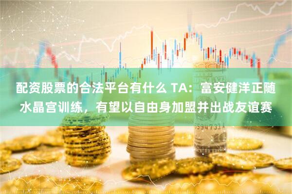 配资股票的合法平台有什么 TA：富安健洋正随水晶宫训练，有望以自由身加盟并出战友谊赛