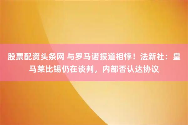 股票配资头条网 与罗马诺报道相悖！法新社：皇马莱比锡仍在谈判，内部否认达协议
