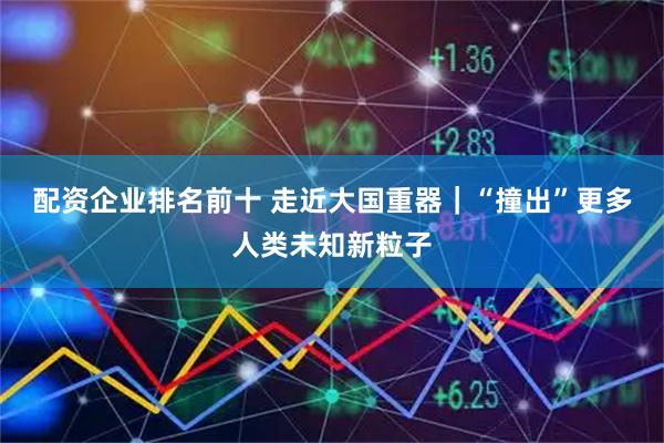 配资企业排名前十 走近大国重器｜“撞出”更多人类未知新粒子