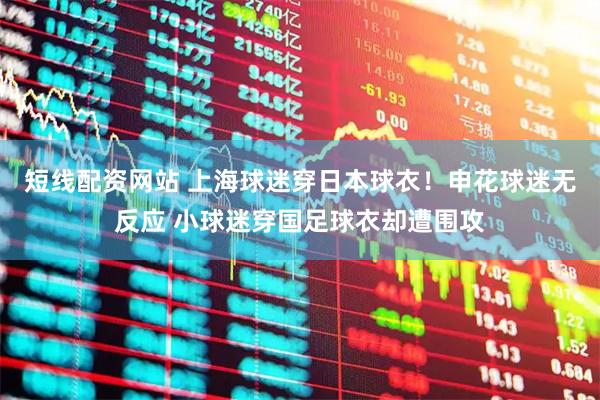 短线配资网站 上海球迷穿日本球衣！申花球迷无反应 小球迷穿国足球衣却遭围攻